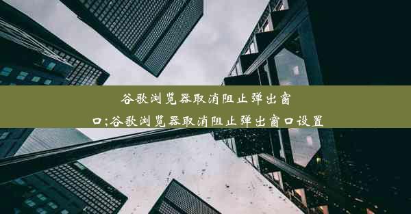 谷歌浏览器取消阻止弹出窗口;谷歌浏览器取消阻止弹出窗口设置