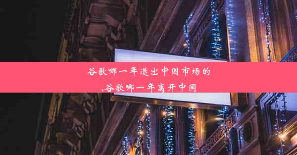 谷歌哪一年退出中国市场的,谷歌哪一年离开中国