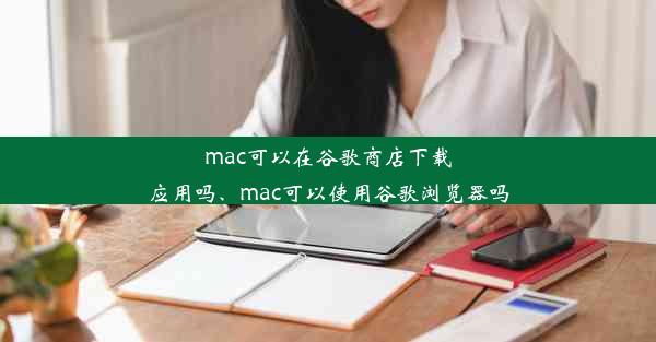 mac可以在谷歌商店下载应用吗、mac可以使用谷歌浏览器吗