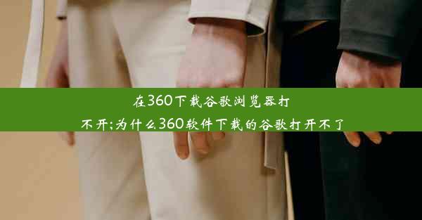 在360下载谷歌浏览器打不开;为什么360软件下载的谷歌打开不了