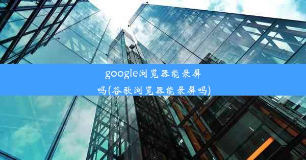 google浏览器能录屏吗(谷歌浏览器能录屏吗)