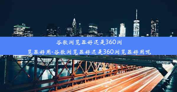 谷歌浏览器好还是360浏览器好用-谷歌浏览器好还是360浏览器好用呢