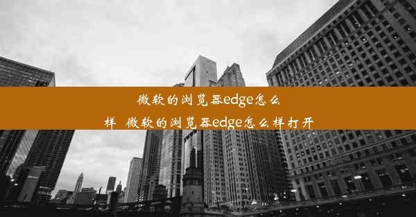 微软的浏览器edge怎么样_微软的浏览器edge怎么样打开