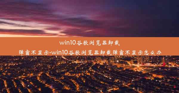 win10谷歌浏览器卸载弹窗不显示-win10谷歌浏览器卸载弹窗不显示怎么办