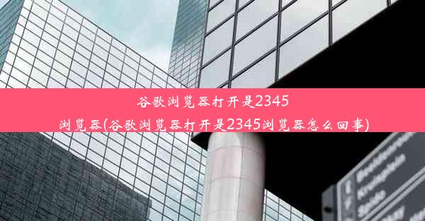 谷歌浏览器打开是2345浏览器(谷歌浏览器打开是2345浏览器怎么回事)