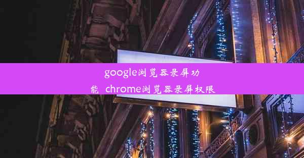 google浏览器录屏功能_chrome浏览器录屏权限