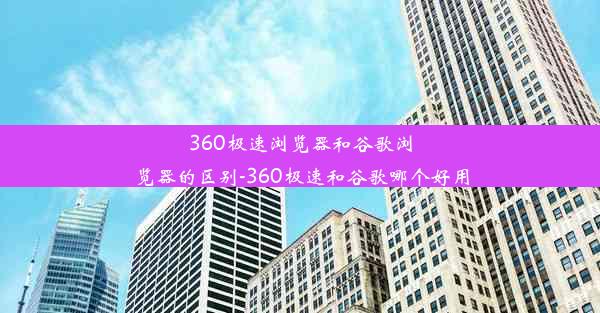 360极速浏览器和谷歌浏览器的区别-360极速和谷歌哪个好用