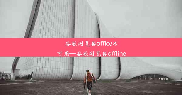 谷歌浏览器office不可用—谷歌浏览器offline