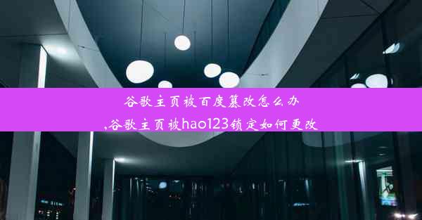 谷歌主页被百度篡改怎么办,谷歌主页被hao123锁定如何更改