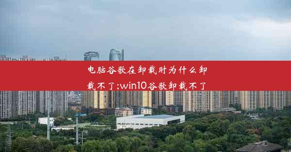 电脑谷歌在卸载时为什么卸载不了;win10谷歌卸载不了