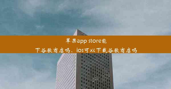 苹果app store能下谷歌商店吗、ios可以下载谷歌商店吗