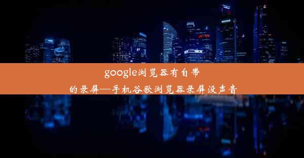 google浏览器有自带的录屏—手机谷歌浏览器录屏没声音