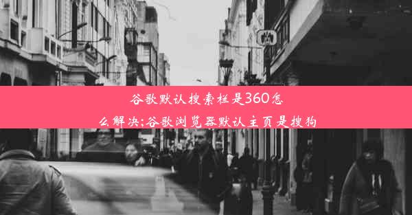 谷歌默认搜索栏是360怎么解决;谷歌浏览器默认主页是搜狗