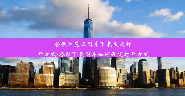 谷歌浏览器图片下载更改打开方式-谷歌下载图片如何设定打开方式