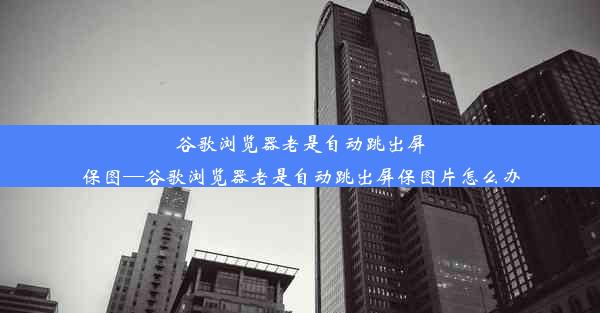 谷歌浏览器老是自动跳出屏保图—谷歌浏览器老是自动跳出屏保图片怎么办