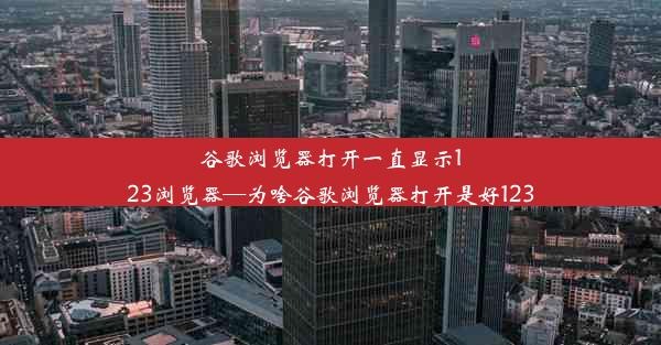 谷歌浏览器打开一直显示123浏览器—为啥谷歌浏览器打开是好123