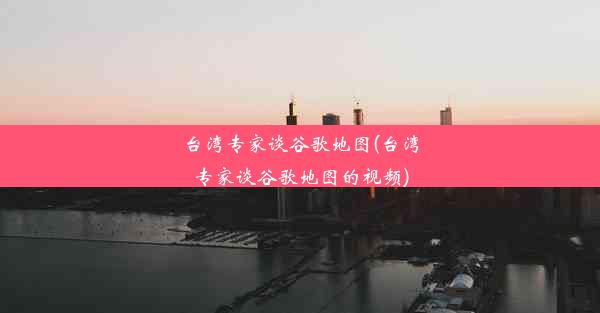 台湾专家谈谷歌地图(台湾专家谈谷歌地图的视频)