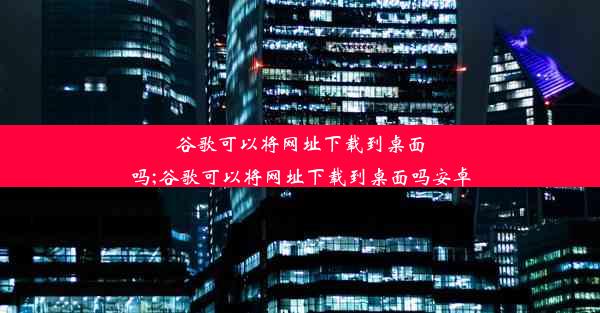 谷歌可以将网址下载到桌面吗;谷歌可以将网址下载到桌面吗安卓