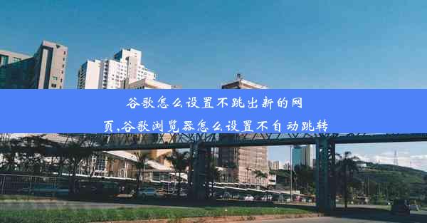 谷歌怎么设置不跳出新的网页,谷歌浏览器怎么设置不自动跳转