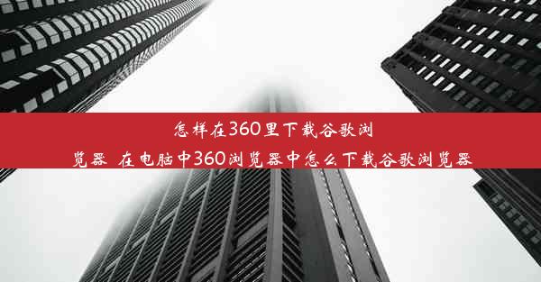 怎样在360里下载谷歌浏览器_在电脑中360浏览器中怎么下载谷歌浏览器