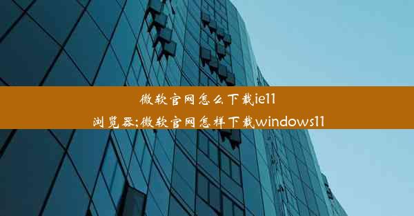 微软官网怎么下载ie11浏览器;微软官网怎样下载windows11