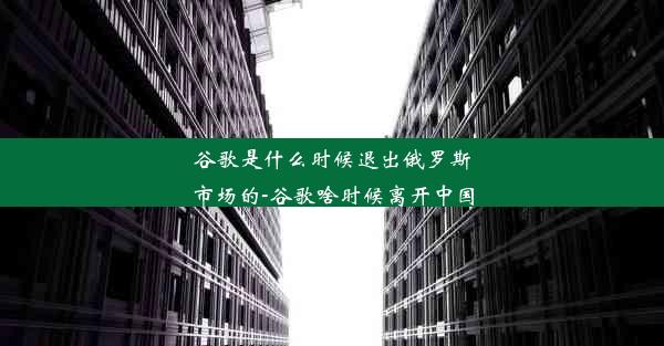 谷歌是什么时候退出俄罗斯市场的-谷歌啥时候离开中国