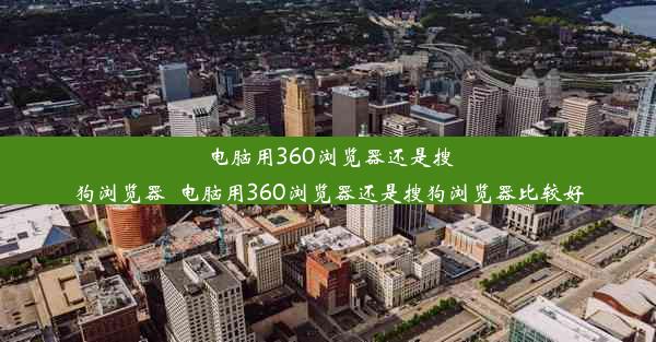 电脑用360浏览器还是搜狗浏览器_电脑用360浏览器还是搜狗浏览器比较好