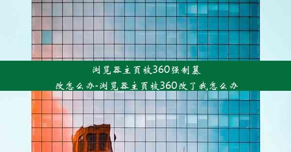 浏览器主页被360强制篡改怎么办-浏览器主页被360改了我怎么办