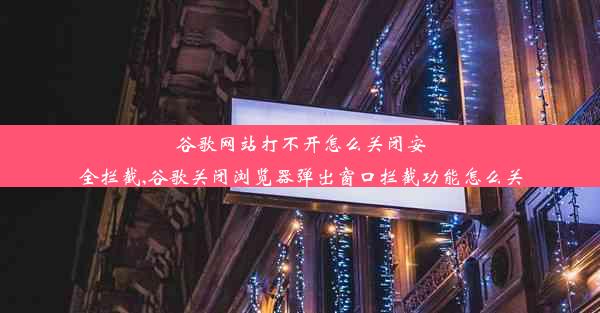 谷歌网站打不开怎么关闭安全拦截,谷歌关闭浏览器弹出窗口拦截功能怎么关