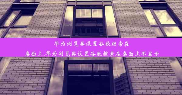 华为浏览器设置谷歌搜索在桌面上,华为浏览器设置谷歌搜索在桌面上不显示