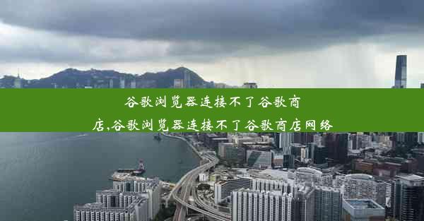 谷歌浏览器连接不了谷歌商店,谷歌浏览器连接不了谷歌商店网络