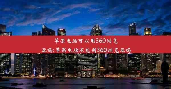 苹果电脑可以用360浏览器吗;苹果电脑不能用360浏览器吗