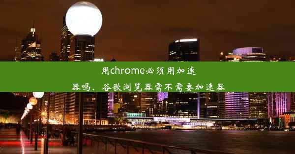 用chrome必须用加速器吗、谷歌浏览器需不需要加速器