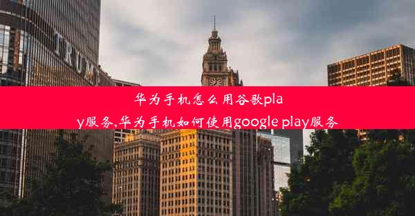 华为手机怎么用谷歌play服务,华为手机如何使用google play服务