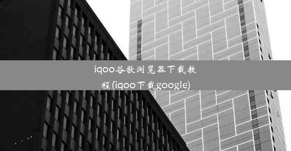 iqoo谷歌浏览器下载教程(iqoo下载google)