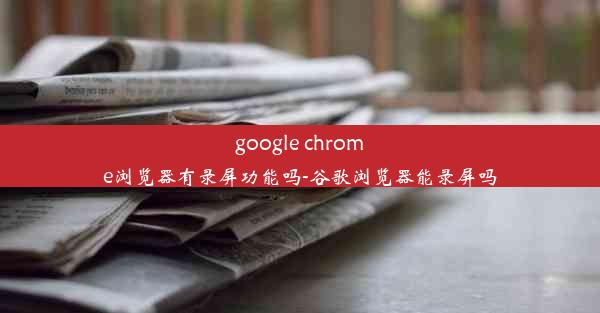 google chrome浏览器有录屏功能吗-谷歌浏览器能录屏吗