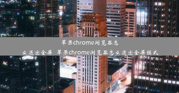 苹果chrome浏览器怎么退出全屏_苹果chrome浏览器怎么退出全屏模式