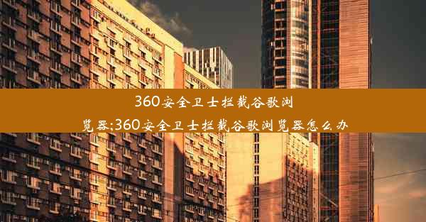 360安全卫士拦截谷歌浏览器;360安全卫士拦截谷歌浏览器怎么办