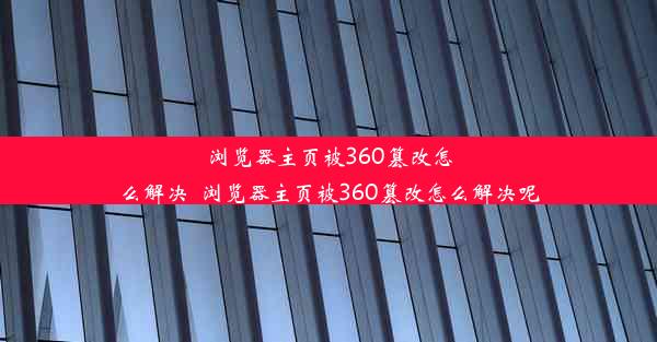 浏览器主页被360篡改怎么解决_浏览器主页被360篡改怎么解决呢