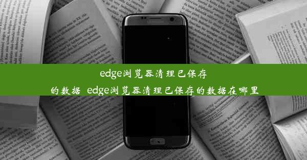 edge浏览器清理已保存的数据_edge浏览器清理已保存的数据在哪里