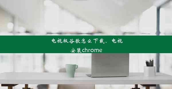 电视版谷歌怎么下载、电视安装chrome