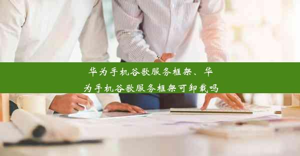 华为手机谷歌服务框架、华为手机谷歌服务框架可卸载吗