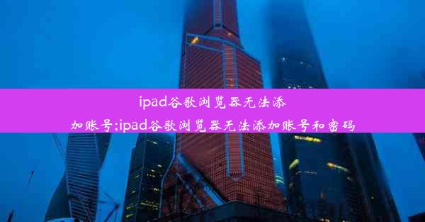 ipad谷歌浏览器无法添加账号;ipad谷歌浏览器无法添加账号和密码