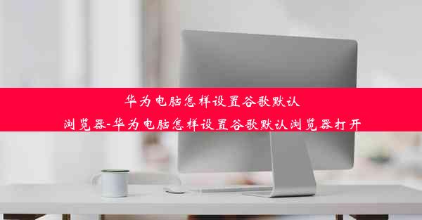 华为电脑怎样设置谷歌默认浏览器-华为电脑怎样设置谷歌默认浏览器打开