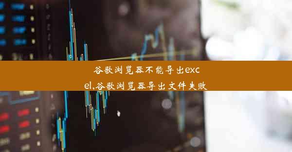 谷歌浏览器不能导出excel,谷歌浏览器导出文件失败