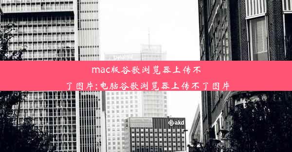 mac版谷歌浏览器上传不了图片;电脑谷歌浏览器上传不了图片