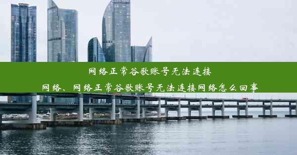 网络正常谷歌账号无法连接网络、网络正常谷歌账号无法连接网络怎么回事