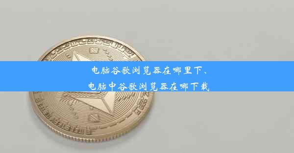 电脑谷歌浏览器在哪里下、电脑中谷歌浏览器在哪下载