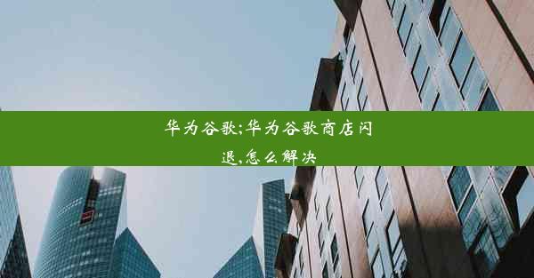 华为谷歌;华为谷歌商店闪退,怎么解决