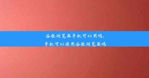 谷歌浏览器手机可以用吗,手机可以使用谷歌浏览器吗